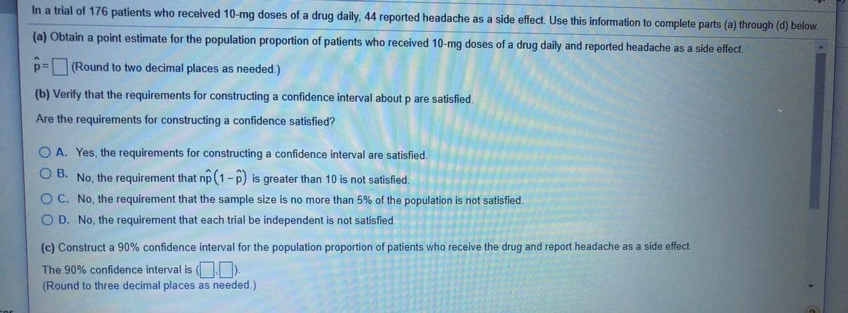 In a trial of 176 patients who received 10-mg doses of a drug daily, 44 reported headache as a side effect. Use this information to complete parts (a) through (d) below.
(a) Obtain a point estimate for the population proportion of patients who received 10-mg doses of a drug daily and reported headache as a side effect.
p=(Round to two decimal places as needed.)
(b) Verify that the requirements for constructing a confidence interval about p are satisfied.
Are the requirements for constructing a confidence satisfied?
O A. Yes, the requirements for constructing a confidence interval are satisfied.
B.
O B. No, the requirement that np (1-p) is greater than 10 is not satisfied.
O C. No, the requirement that the sample size is no more than 5% of the population is not satisfied
O D. No, the requirement that each trial be independent is not satisfied
(c) Construct a 90% confidence interval for the population proportion of patients who receive the drug and report headache as a side effect.
The 90% confidence interval is ( D.
(Round to three decimal places as needed )
