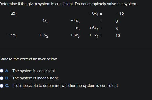 Determine if the given system is consistent. Do not completely solve the system.
- 12
- 6x4 =
2x1
+ 4x3
4x2
+ 6X4
3
X3
10
+ 5x3
+ X4
- 3×2
- 5x1
Choose the correct answer below.
A. The system is consistent.
B. The system is inconsistent.
C. It is impossible to determine whether the system is consistent.
||
||
