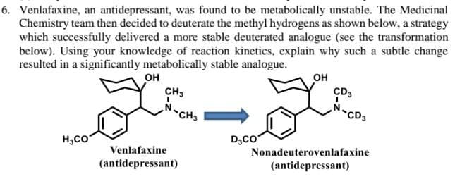 6. Venlafaxine, an antidepressant, was found to be metabolically unstable. The Medicinal
Chemistry team then decided to deuterate the methyl hydrogens as shown below, a strategy
which successfully delivered a more stable deuterated analogue (see the transformation
below). Using your knowledge of reaction kinetics, explain why such a subtle change
resulted in a significantly metabolically stable analogue.
OH
OH
CH3
CD3
I
CD
H₂CO
D₂CO
Venlafaxine
(antidepressant)
Nonadeuterovenlafaxine
(antidepressant)
-CH3
