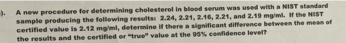 -).
A new procedure for determining cholesterol in blood serum was used with a NIST standard
sample producing the following results: 2.24, 2.21, 2.16, 2.21, and 2.19 mg/ml. If the NIST
certified value is 2.12 mg/ml, determine if there a significant difference between the mean of
the results and the certified or "true" value at the 95% confidence level?