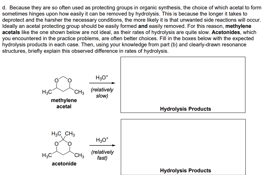 d. Because they are so often used as protecting groups in organic synthesis, the choice of which acetal to form
sometimes hinges upon how easily it can be removed by hydrolysis. This is because the longer it takes to
deprotect and the harsher the necessary conditions, the more likely it is that unwanted side reactions will occur.
Ideally an acetal protecting group should be easily formed and easily removed. For this reason, methylene
acetals like the one shown below are not ideal, as their rates of hydrolysis are quite slow. Acetonides, which
you encountered in the practice problems, are often better choices. Fill in the boxes below with the expected
hydrolysis products in each case. Then, using your knowledge from part (b) and clearly-drawn resonance
structures, briefly explain this observed difference in rates of hydrolysis.
H30*
H3C
(relatively
slow)
`CH3
methylene
acetal
Hydrolysis Products
H3C CH3
H30*
H;C
(relatively
fast)
`CH3
acetonide
Hydrolysis Products
