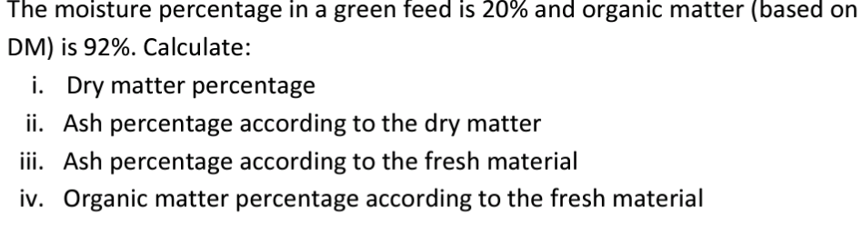 The moisture percentage in a green feed is 20% and organic matter (based on
DM) is 92%. Calculate:
i. Dry matter percentage
ii. Ash percentage according to the dry matter
iii. Ash percentage according to the fresh material
iv. Organic matter percentage according to the fresh material
