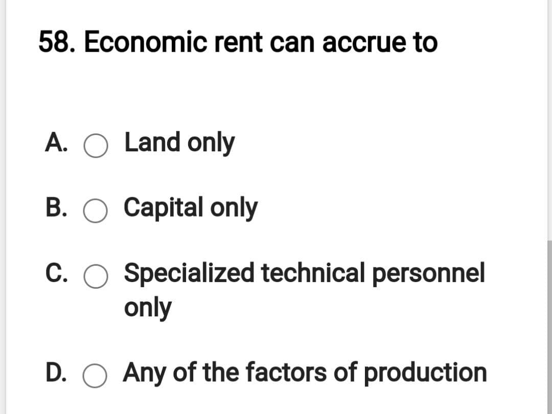 58. Economic rent can accrue to
A. O Land only
B. O Capital only
C. O Specialized technical personnel
only
D. O Any of the factors of production
