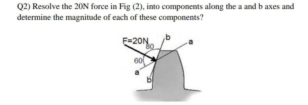 Q2) Resolve the 20N force in Fig (2), into components along the a and b axes and
determine the magnitude of each of these components?
F=20N
60
a
80