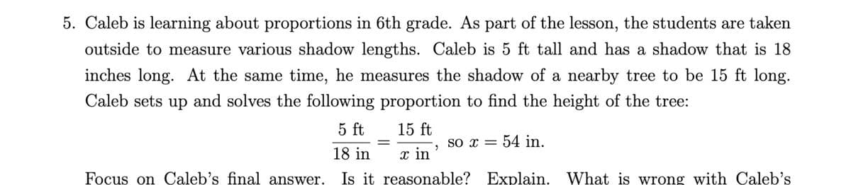 5. Caleb is learning about proportions in 6th grade. As part of the lesson, the students are taken
outside to measure various shadow lengths. Caleb is 5 ft tall and has a shadow that is 18
inches long. At the same time, he measures the shadow of a nearby tree to be 15 ft long.
Caleb sets up and solves the following proportion to find the height of the tree:
15 ft
5 ft
18 in
x in
Is it reasonable?
Focus on Caleb's final answer.
=
"
so x = 54 in.
Explain.
What is wrong with Caleb's