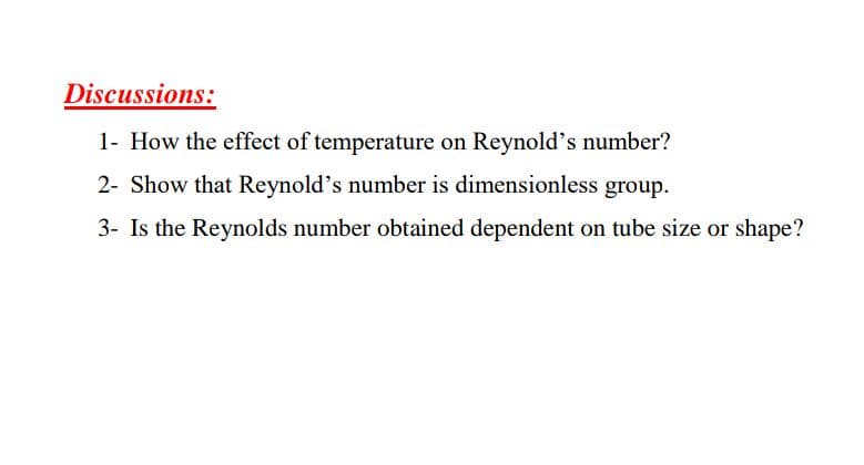 Discussions:
1- How the effect of temperature on Reynold's number?
2- Show that Reynold's number is dimensionless group.
3- Is the Reynolds number obtained dependent on tube size or shape?
