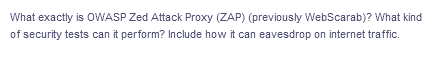 What exactly is OWASP Zed Attack Proxy (ZAP) (previously WebScarab)? What kind
of security tests can it perform? Include how it can eavesdrop on internet traffic.
