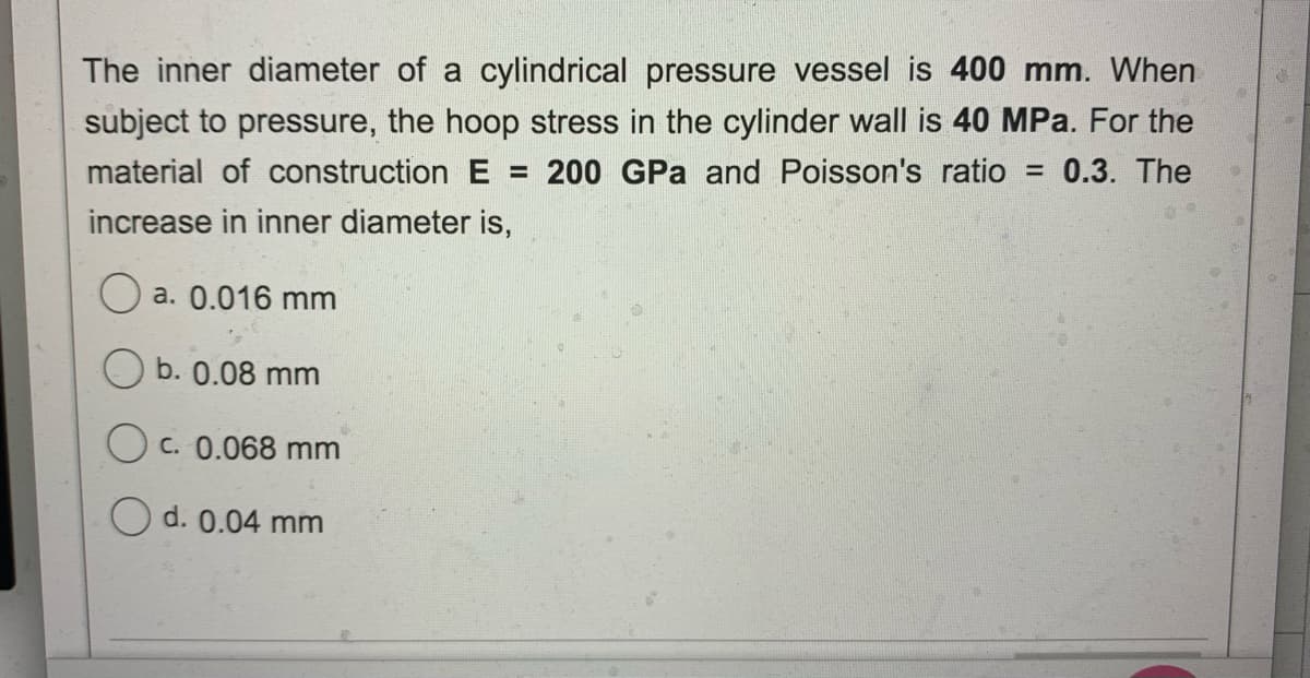 The inner diameter of a cylindrical pressure vessel is 400 mm. When
subject to pressure, the hoop stress in the cylinder wall is 40 MPa. For the
material of construction E = 200 GPa and Poisson's ratio = 0.3. The
%3D
increase in inner diameter is,
O a. 0.016 mm
b. 0.08 mm
O c. 0.068 mm
O d. 0.04 mm

