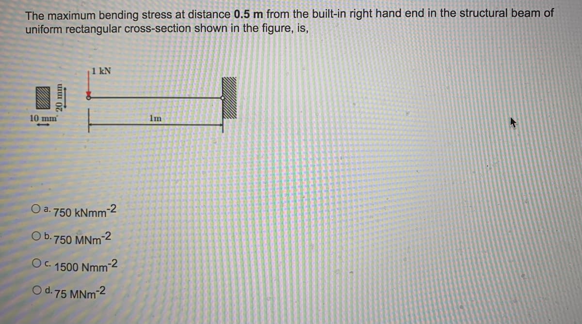The maximum bending stress at distance 0.5 m from the built-in right hand end in the structural beam of
uniform rectangular cross-section shown in the figure, is,
1 kN
10 mm
1m
O a. 750 kNmm-
O b.750 MNm 2
O c.
1500 Nmm-2
O d. 75 MNm-2
