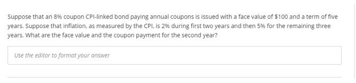 Suppose that an 8% coupon CPI-linked bond paying annual coupons is issued with a face value of $100 and a term of five
years. Suppose that inflation, as measured by the CPI, is 2% during first two years and then 5% for the remaining three
years. What are the face value and the coupon payment for the second year?
Use the editor to format your answer
