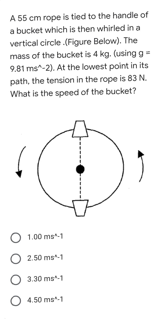 A 55 cm rope is tied to the handle of
a bucket which is then whirled in a
vertical circle .(Figure Below). The
mass of the bucket is 4 kg. (using g =
9.81 ms^-2). At the lowest point in its
path, the tension in the rope is 83 N.
