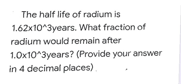 The half life of radium is
1.62x10^3years. What fraction of
radium would remain after
1.0x10^3years? (Provide your answer
in 4 decimal places).
