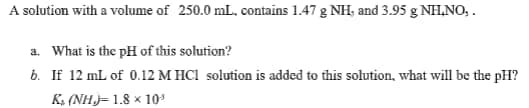 A solution with a volume of 250.0 mL. contains 1.47 g NH, and 3.95 g NH,NO, .
a. What is the pH of this solution?
b. If 12 mL of 0.12 M HCI solution is added to this solution, what will be the pH?
K, (NH)= 1.8 × 10*

