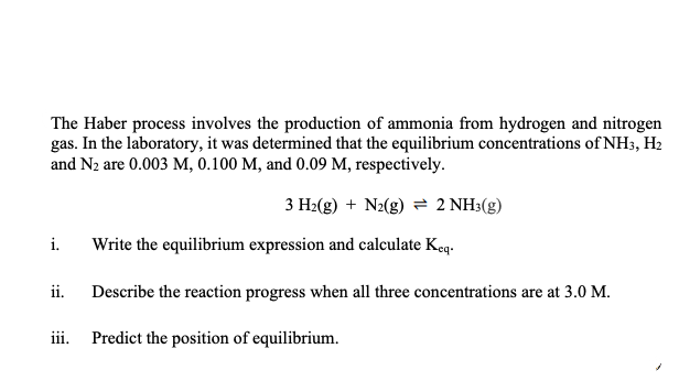 The Haber process involves the production of ammonia from hydrogen and nitrogen
gas. In the laboratory, it was determined that the equilibrium concentrations of NH3, H2
and N2 are 0.003 M, 0.100 M, and 0.09 M, respectively.
3 H2(g) + N2(g) = 2 NH:(g)
i.
Write the equilibrium expression and calculate Keq.
ii.
Describe the reaction progress when all three concentrations are at 3.0 M.
iii. Predict the position of equilibrium.
