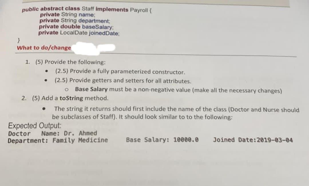 public abstract class Staff implements Payroll {
private String name;
private String department;
private double baseSalary;
private LocalDate joinedDate;
What to do/change
1. (5) Provide the following:
(2.5) Provide a fully parameterized constructor.
(2.5) Provide getters and setters for all attributes.
Base Salary must be a non-negative value (make all the necessary changes)
2. (5) Add a toString method.
The string it returns should first include the name of the class (Doctor and Nurse should
be subclasses of Staff). It should look similar to to the following:
Expected Output:
Doctor
Name: Dr. Ahmed
Department: Family Medicine
Base Salary: 10000.0
Joined Date:2019-03-04
