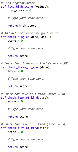 #Find highest score
def find_high_score (values):
high_score= 0
#Type your code here.
return high score
# Add all occurences of goal value
def check_singles(dice, goal):
score = 0
# Type your code here.
return score
# Check for three of a kind (score 30)
def check_three_of_kind(dice):
score 0
# Type your code here.
return score
# Check for four of a kind (score
def check_four_of_kind(dice):
score 0
# Type your code here.
return score
-
return score
40)
# Check for five of a kind (score 50)
def check_five_of_kind(dice):
score = 0
# Type your code here.