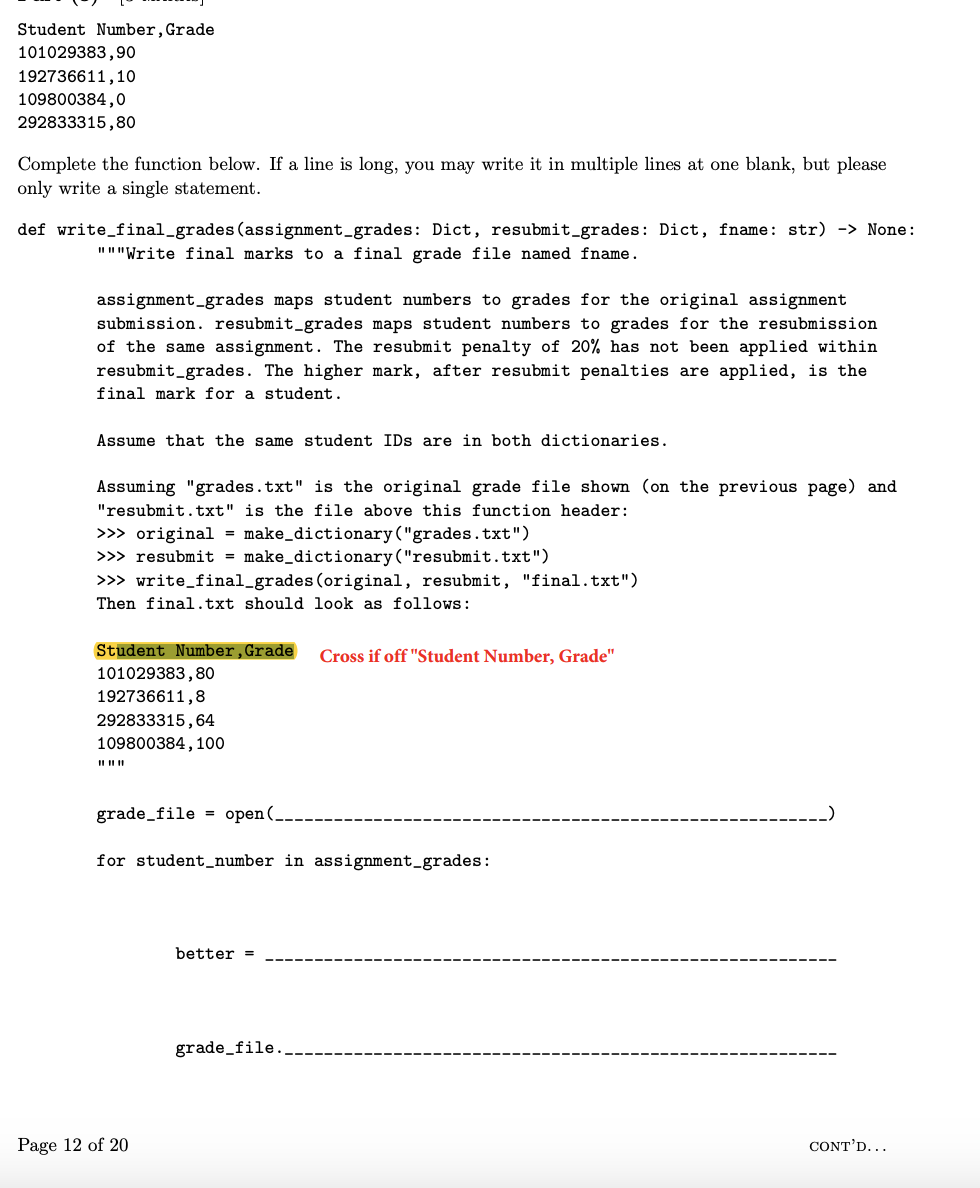 Student Number, Grade
101029383,90
192736611,10
109800384,0
292833315,80
Complete the function below. If a line is long, you may write it in multiple lines at one blank, but please
only write a single statement.
def write_final_grades (assignment_grades: Dict, resubmit_grades: Dict, fname: str) -> None:
"""Write final marks to a final grade file named fname.
assignment_grades maps student numbers to grades for the original assignment
submission. resubmit_grades maps student numbers to grades for the resubmission
of the same assignment. The resubmit penalty of 20% has not been applied within
resubmit_grades. The higher mark, after resubmit penalties are applied, is the
final mark for a student.
Assume that the same student IDs are in both dictionaries.
Assuming "grades.txt" is the original grade file shown (on the previous page) and
"resubmit.txt" is the file above this function header:
>>> original = make_dictionary ("grades.txt")
>>> resubmit = make_dictionary ("resubmit.txt")
>>> write_final_grades (original, resubmit, "final.txt")
Then final.txt should look as follows:
Student Number, Grade
101029383,80
192736611,8
292833315,64
109800384, 100
||||||
grade_file = open(.
for student number in assignment_grades:
Page 12 of 20
better =
Cross if off "Student Number, Grade"
grade_file..
CONT'D...