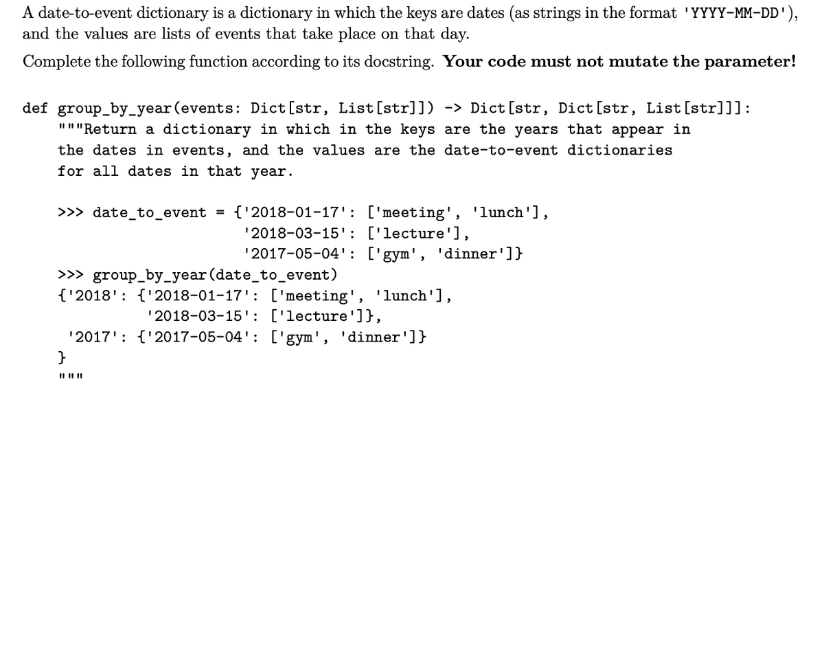 A date-to-event dictionary is a dictionary in which the keys are dates (as strings in the format 'YYYY-MM-DD'),
and the values are lists of events that take place on that day.
Complete the following function according to its docstring. Your code must not mutate the parameter!
def group_by_year (events: Dict[str, List[str]]) -> Dict [str, Dict [str, List[str]]]:
"""Return a dictionary in which in the keys are the years that appear in
the dates in events, and the values are the date-to-event dictionaries
for all dates in that year.
>>> date_to_event = {'2018-01-17': ['meeting', 'lunch'],
'2018-03-15': ['lecture'],
'2017-05-04': ['gym', 'dinner']}
>>> group_by_year (date_to_event)
{'2018': {'2018-01-17': ['meeting', 'lunch'],
'2018-03-15': ['lecture']},
'2017': {'2017-05-04': ['gym', 'dinner']}
}
|| || ||