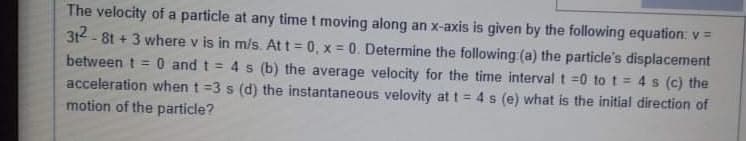 The velocity of a particle at any time t moving along an x-axis is given by the following equation: v=
312 - 81 + 3 where v is in m/s. At t = 0, x 0. Determine the following (a) the particle's displacement
between t = 0 and t = 4 s (b) the average velocity for the time interval t =0 to t = 4 s (c) the
acceleration when t =3 s (d) the instantaneous velovity at t= 4s (e) what is the initial direction of
motion of the particle?
