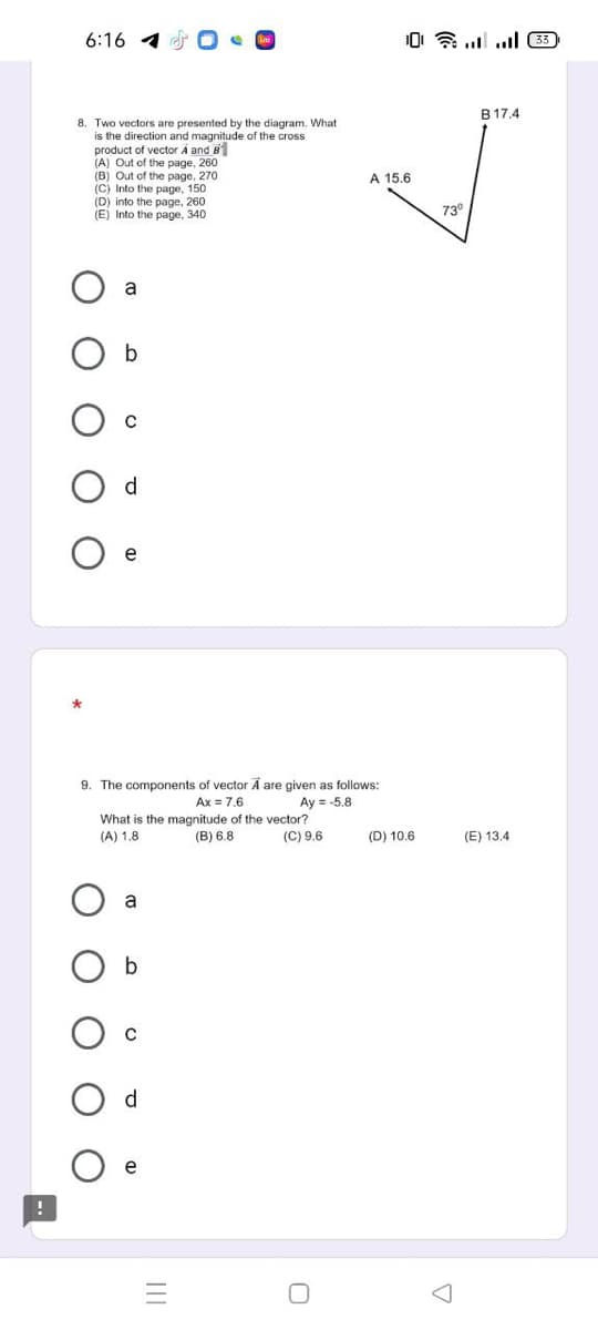 6:16 1
B 17.4
8. Two vectors are presented by the diagram. What
is the direction and magnitude of the cross
product of vector A and B
(A) Out of the page, 260
(B) Out of the page, 270
(C) Into the page, 150
(D) into the page, 260
(E) Into the page, 340
A 15.6
730
a
d
9. The components of vector A are given as follows:
Ax = 7.6
Ay = -5.8
What is the magnitude of the vector?
(A) 1.8
(B) 6.8
(C) 9.6
(D) 10.6
(E) 13.4
a
d.
e
