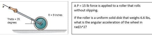 AP = 15 lb force is applied to a roller that rolls
without slipping.
R = 9 inches
If the roller is a uniform solid disk that weighs 6.6 lbs,
Theta = 35
what is the angular acceleration of the wheel in
rad/s^2?
degrees
