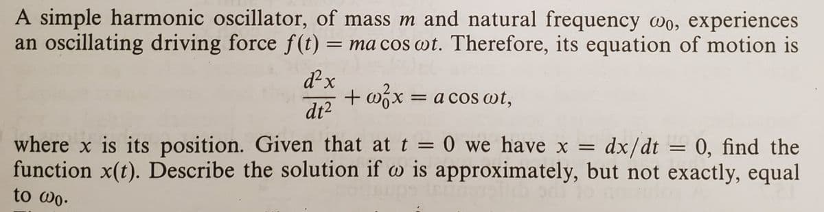 A simple harmonic oscillator, of mass m and natural frequency wo, experiences
an oscillating driving force f(t) = ma cos wt. Therefore, its equation of motion is
d²x
+ wix = a cos wt,
dt2
where x is its position. Given that at t = 0 we have x =
function x(t). Describe the solution if w is approximately, but not exactly, equal
dx/dt = 0, find the
to wo.
