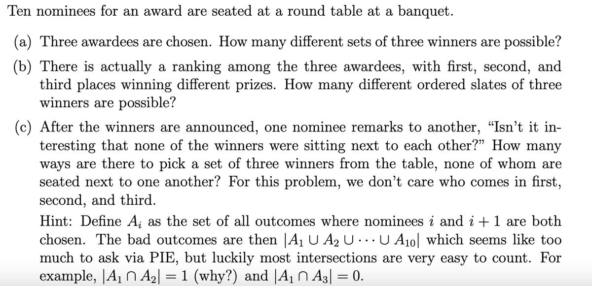 Ten nominees for an award are seated at a round table at a banquet.
(a) Three awardees are chosen. How many different sets of three winners are possible?
(b) There is actually a ranking among the three awardees, with first, second, and
third places winning different prizes. How many different ordered slates of three
winners are possible?
(c) After the winners are announced, one nominee remarks to another, “Isn't it in-
teresting that none of the winners were sitting next to each other?" How many
ways are there to pick set of three winners from the table, none of whom are
seated next to one another? For this problem, we don't care who comes in first,
second, and third.
Hint: Define A; as the set of all outcomes where nominees i and i + 1 are both
chosen. The bad outcomes are then |A₁ U A₂ U... U A₁0| which seems like too
much to ask via PIE, but luckily most intersections are very easy to count. For
example, |A₁ A₂| = 1 (why?) and |A₁ ^ A3| = 0.