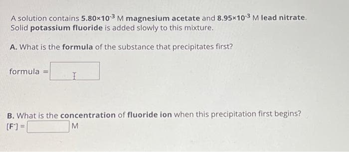 A solution contains 5.80x10-3 M magnesium acetate and 8.95x10-3 M lead nitrate.
Solid potassium fluoride is added slowly to this mixture.
A. What is the formula of the substance that precipitates first?
formula =
I
B. What is the concentration of fluoride ion when this precipitation first begins?
[F]=
M