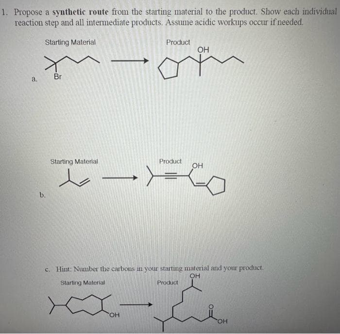 1. Propose a synthetic route from the starting material to the product. Show each individual
reaction step and all intermediate products. Assume acidic workups occur if needed.
Starting Material
Product
4.
b.
Br
Starting Material
محمد مجار
Product
Joi
OH
>=
ОН
c. Hint: Number the carbons in your starting material and your product.
ОН
Starting Material
Product
OH
OH
