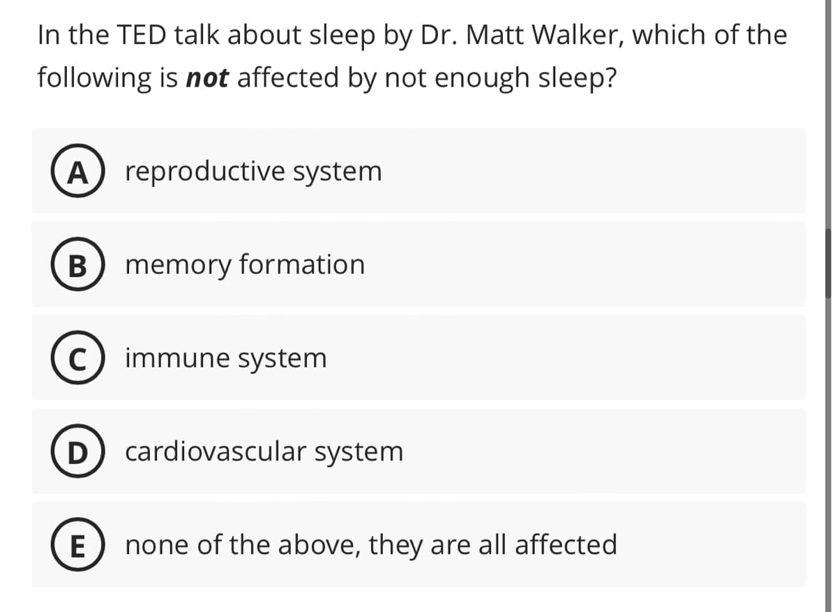 In the TED talk about sleep by Dr. Matt Walker, which of the
following is not affected by not enough sleep?
A) reproductive system
B memory formation
C immune system
D cardiovascular system
E none of the above, they are all affected