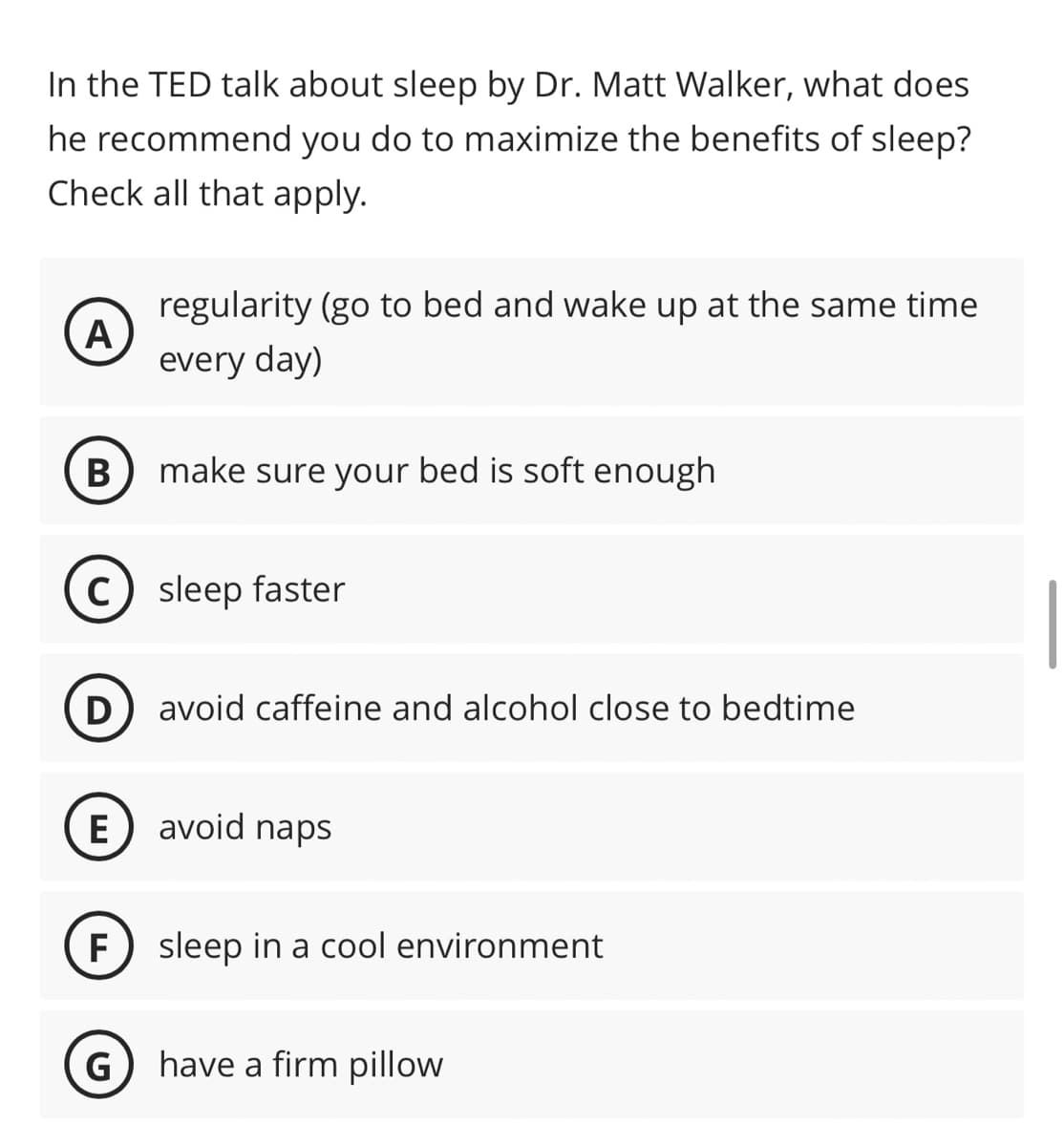 In the TED talk about sleep by Dr. Matt Walker, what does
he recommend you do to maximize the benefits of sleep?
Check all that apply.
A
B
regularity (go to bed and wake up at the same time
every day)
make sure your bed is soft enough
C) sleep faster
(D) avoid caffeine and alcohol close to bedtime
E avoid naps
G
F sleep in a cool environment
have a firm pillow