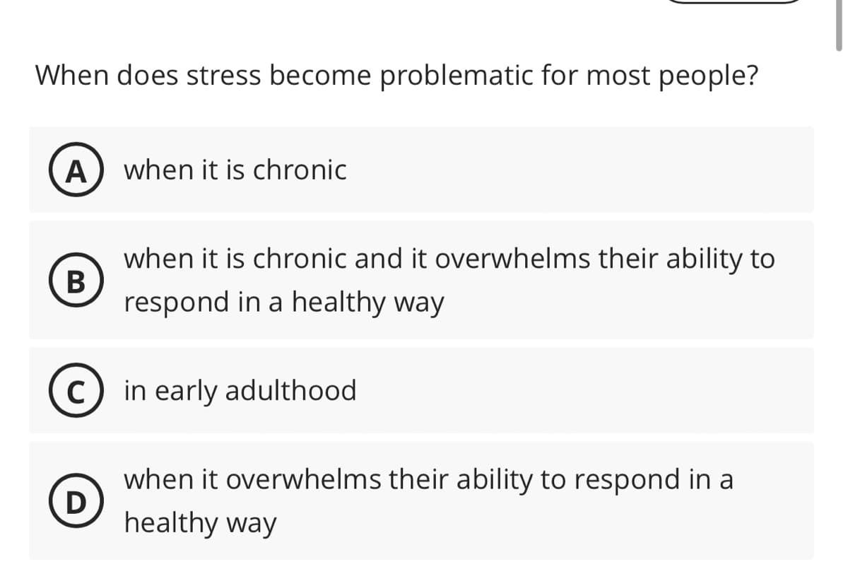 When does stress become problematic for most people?
A
B
C
D
when it is chronic
when it is chronic and it overwhelms their ability to
respond in a healthy way
in early adulthood
when it overwhelms their ability to respond in a
healthy way