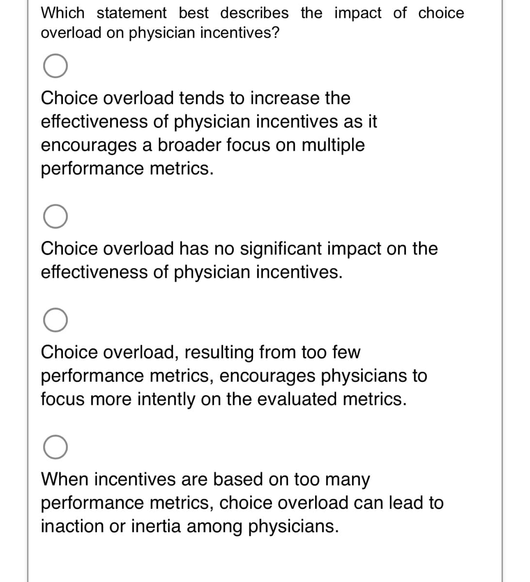 Which statement best describes the impact of choice
overload on physician incentives?
Choice overload tends to increase the
effectiveness of physician incentives as it
encourages a broader focus on multiple
performance metrics.
Choice overload has no significant impact on the
effectiveness of physician incentives.
Choice overload, resulting from too few
performance metrics, encourages physicians to
focus more intently on the evaluated metrics.
When incentives are based on too many
performance metrics, choice overload can lead to
inaction or inertia among physicians.