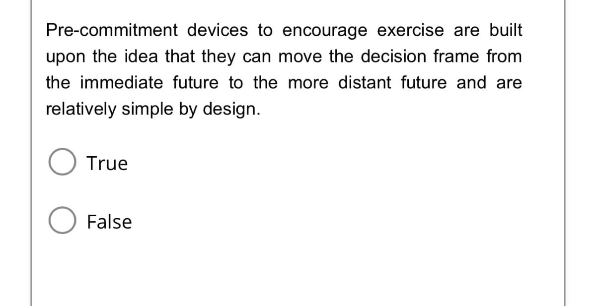 Pre-commitment devices to encourage exercise are built
upon the idea that they can move the decision frame from
the immediate future to the more distant future and are
relatively simple by design.
O True
O False