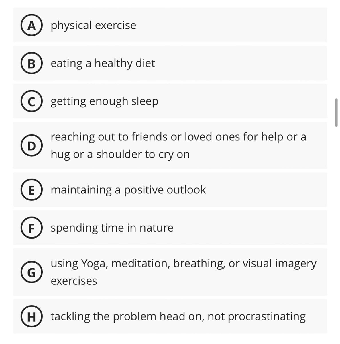 A) physical exercise
B) eating a healthy diet
с getting enough sleep
D
reaching out to friends or loved ones for help or a
hug or a shoulder to cry on
E maintaining a positive outlook
F) spending time in nature
G
using Yoga, meditation, breathing, or visual imagery
exercises
H) tackling the problem head on, not procrastinating