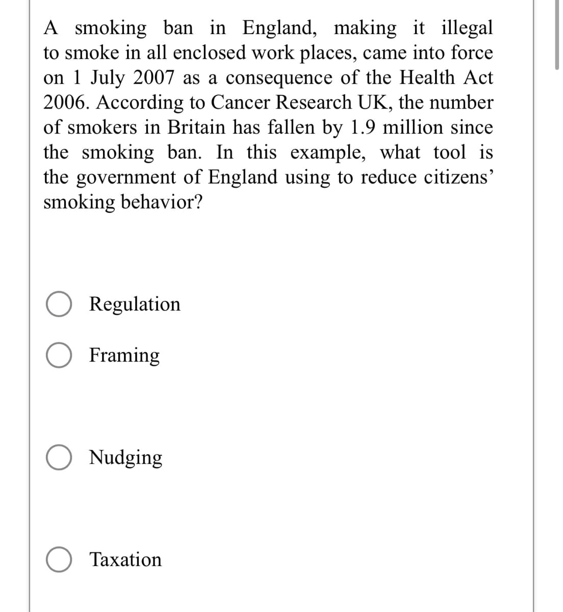 A smoking ban in England, making it illegal
to smoke in all enclosed work places, came into force
on 1 July 2007 as a consequence of the Health Act
2006. According to Cancer Research UK, the number
of smokers in Britain has fallen by 1.9 million since
the smoking ban. In this example, what tool is
the government of England using to reduce citizens'
smoking behavior?
Regulation
Framing
Nudging
Taxation