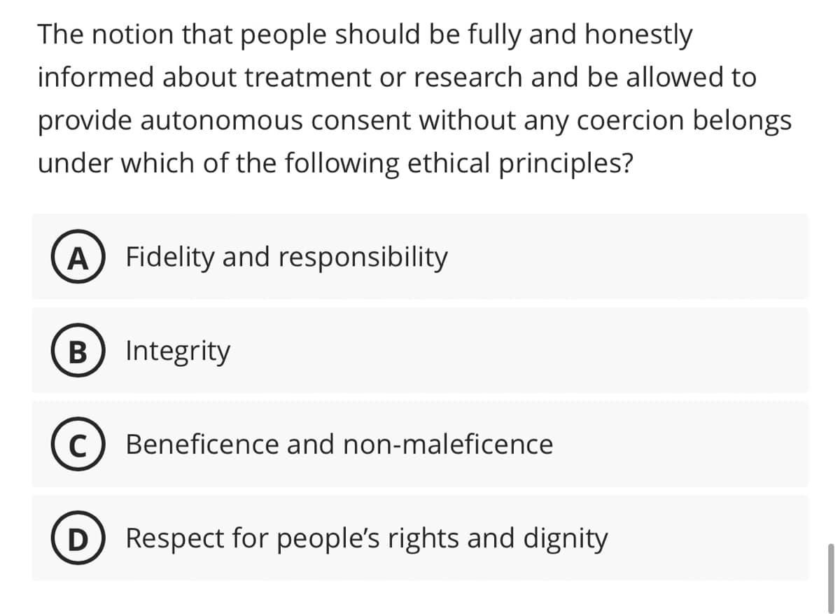 The notion that people should be fully and honestly
informed about treatment or research and be allowed to
provide autonomous consent without any coercion belongs
under which of the following ethical principles?
A Fidelity and responsibility
B) Integrity
C Beneficence and non-maleficence
D) Respect for people's rights and dignity