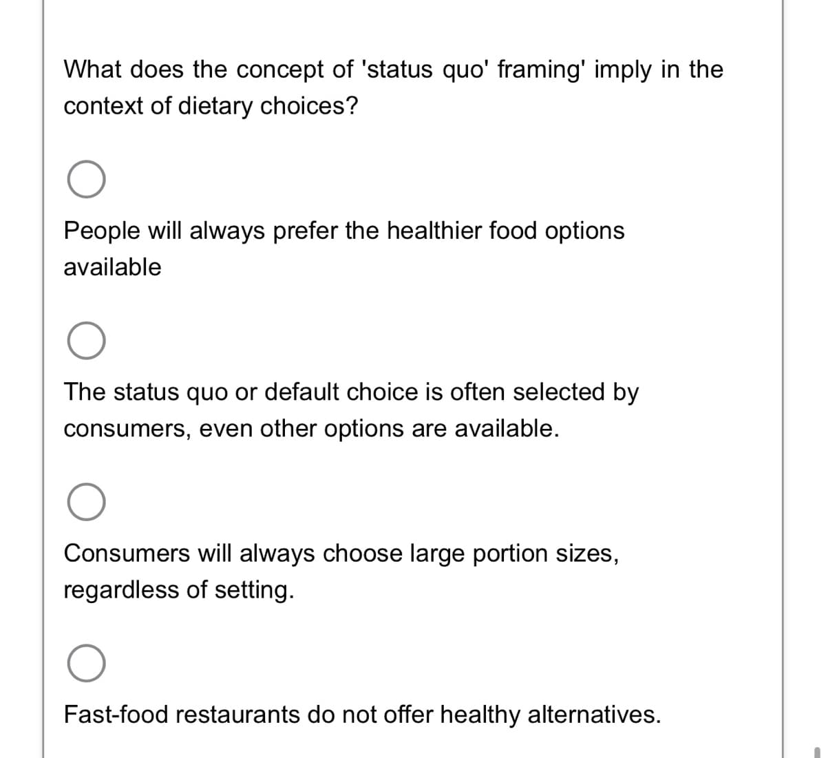 What does the concept of 'status quo' framing' imply in the
context of dietary choices?
O
People will always prefer the healthier food options
available
The status quo or default choice is often selected by
consumers, even other options are available.
Consumers will always choose large portion sizes,
regardless of setting.
Fast-food restaurants do not offer healthy alternatives.