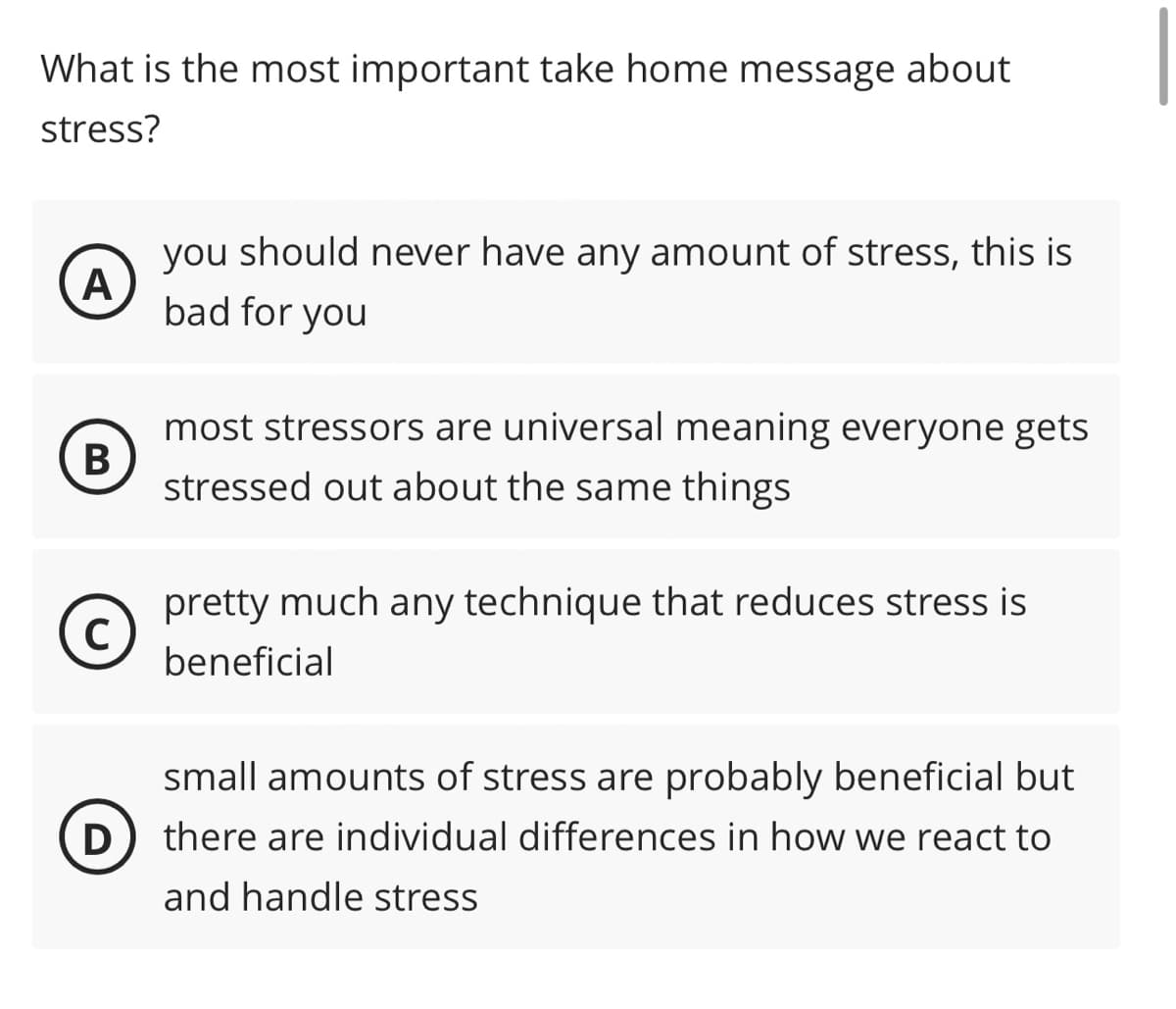 What is the most important take home message about
stress?
A
you should never have any amount of stress, this is
bad for you
B
с
most stressors are universal meaning everyone gets
stressed out about the same things
pretty much any technique that reduces stress is
beneficial
small amounts of stress are probably beneficial but
D) there are individual differences in how we react to
and handle stress