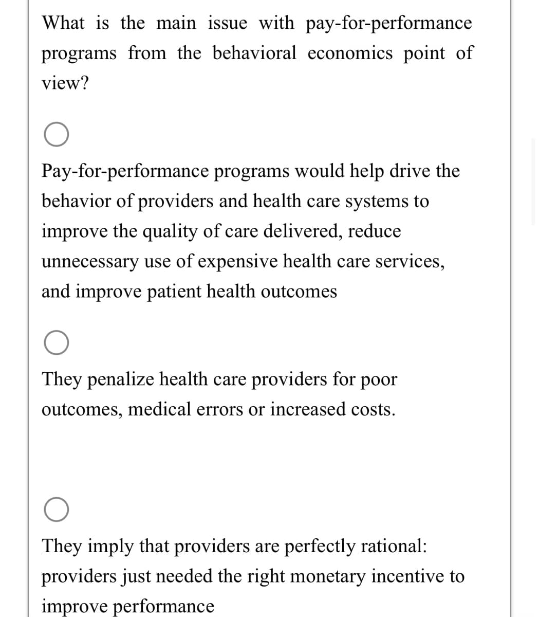 What is the main issue with pay-for-performance
programs from the behavioral economics point of
view?
Pay-for-performance programs would help drive the
behavior of providers and health care systems to
improve the quality of care delivered, reduce
unnecessary use of expensive health care services,
and improve patient health outcomes
They penalize health care providers for poor
outcomes, medical errors or increased costs.
They imply that providers are perfectly rational:
providers just needed the right monetary incentive to
improve performance