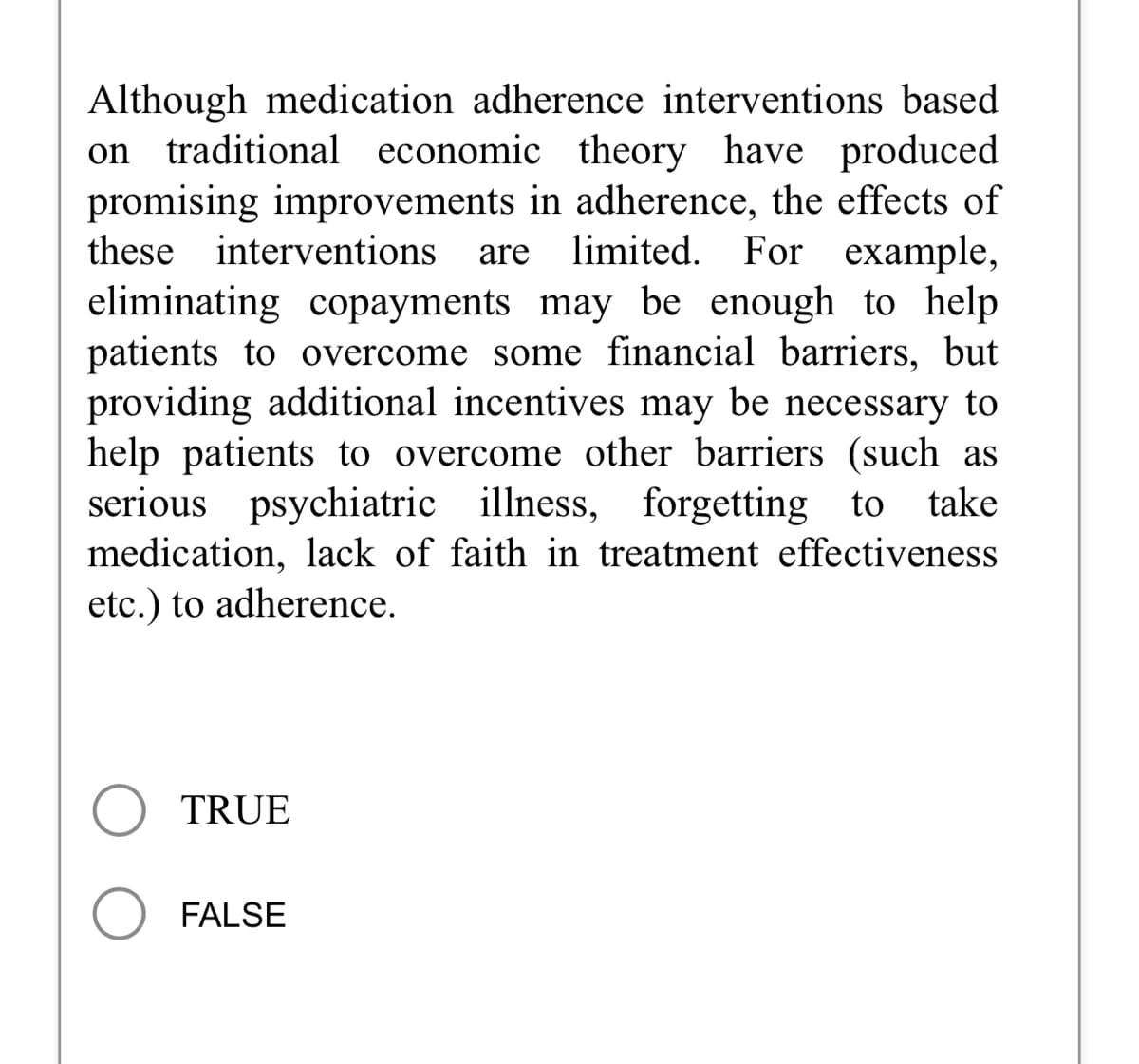 Although medication adherence interventions based
traditional economic theory have produced
promising improvements in adherence, the effects of
these interventions are limited. For example,
eliminating copayments may be enough to help
patients to overcome some financial barriers, but
providing additional incentives may be necessary to
help patients to overcome other barriers (such as
serious psychiatric illness, forgetting to take
medication, lack of faith in treatment effectiveness
etc.) to adherence.
on
TRUE
FALSE