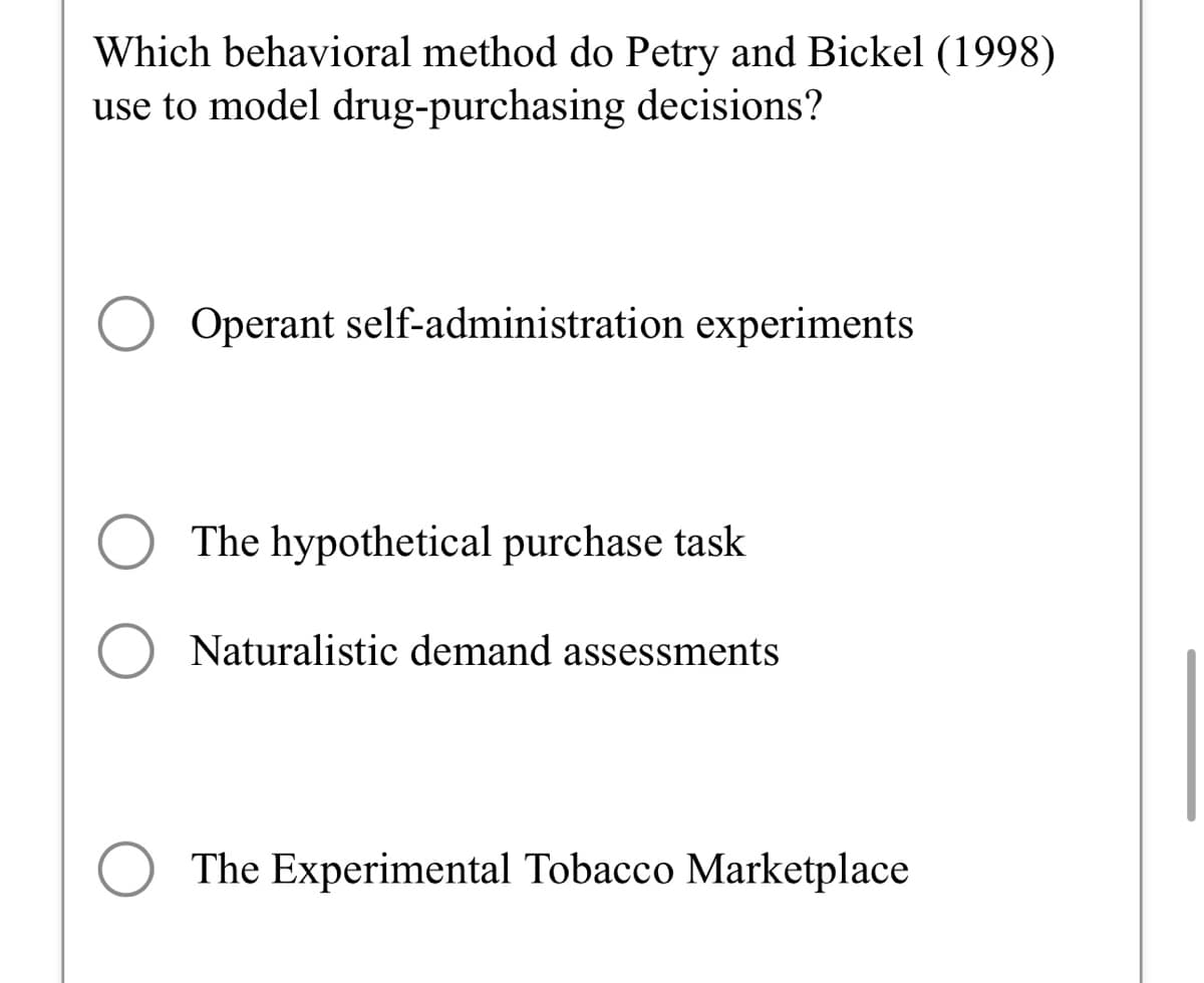 Which behavioral method do Petry and Bickel (1998)
use to model drug-purchasing decisions?
O
Operant self-administration experiments
The hypothetical purchase task
Naturalistic demand assessments
The Experimental Tobacco Marketplace