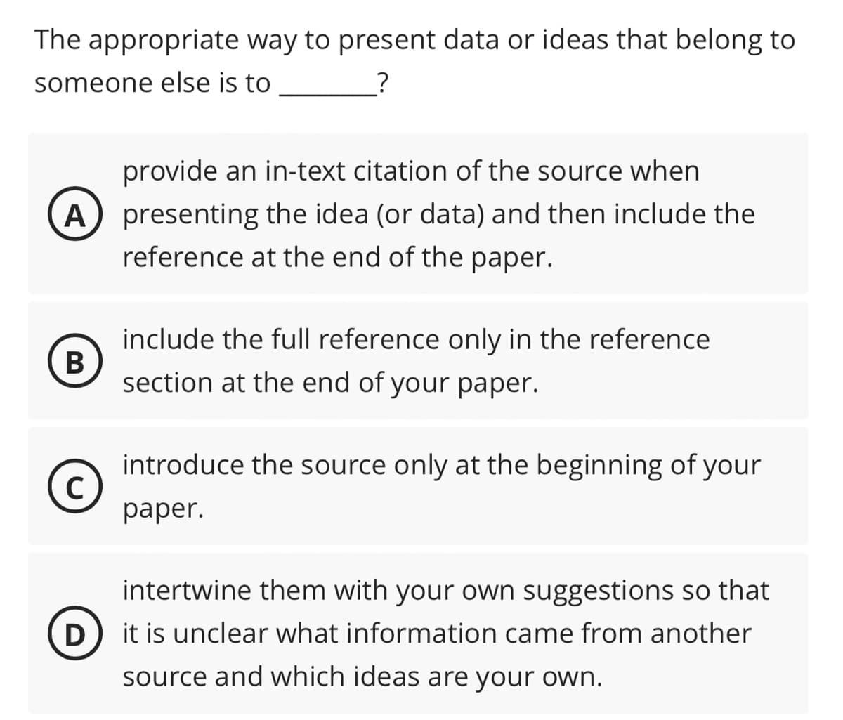 The appropriate way to present data or ideas that belong to
someone else is to
?
A
B
C
provide an in-text citation of the source when
presenting the idea (or data) and then include the
reference at the end of the paper.
include the full reference only in the reference
section at the end of your paper.
introduce the source only at the beginning of your
paper.
D
intertwine them with your own suggestions so that
it is unclear what information came from another
source and which ideas are your own.