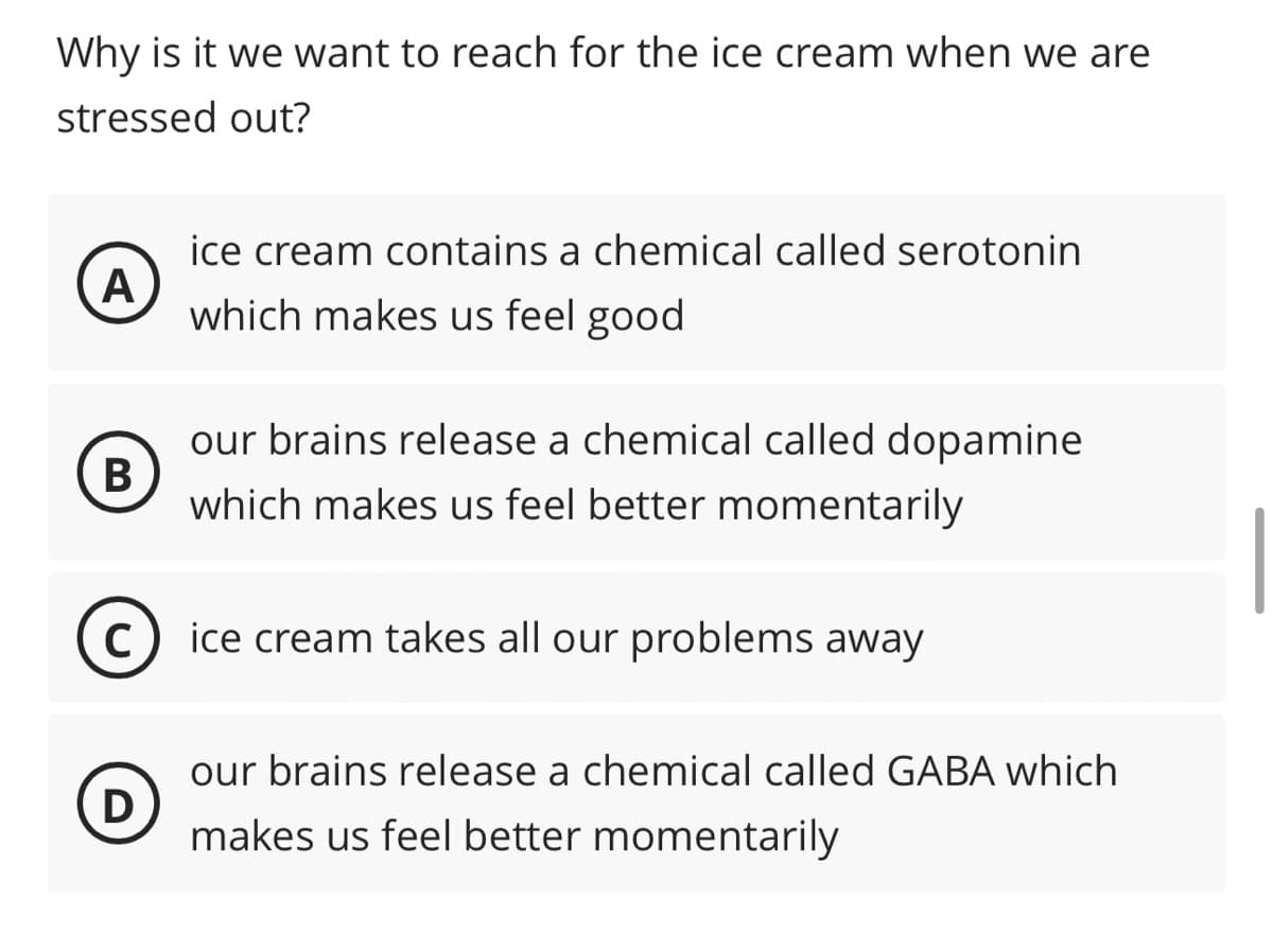 Why is it we want to reach for the ice cream when we are
stressed out?
A
ice cream contains a chemical called serotonin
which makes us feel good
B
C
D
our brains release a chemical called dopamine
which makes us feel better momentarily
ice cream takes all our problems away
our brains release a chemical called GABA which
makes us feel better momentarily