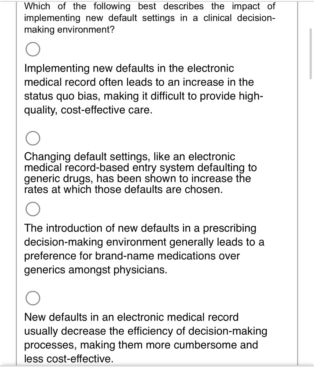 Which of the following best describes the impact of
implementing new default settings in a clinical decision-
making environment?
Implementing new defaults in the electronic
medical record often leads to an increase in the
status quo bias, making it difficult to provide high-
quality, cost-effective care.
Changing default settings, like an electronic
medical record-based entry system defaulting to
generic drugs, has been shown to increase the
rates at which those defaults are chosen.
The introduction of new defaults in a prescribing
decision-making environment generally leads to a
preference for brand-name medications over
generics amongst physicians.
New defaults in an electronic medical record
usually decrease the efficiency of decision-making
processes, making them more cumbersome and
less cost-effective.