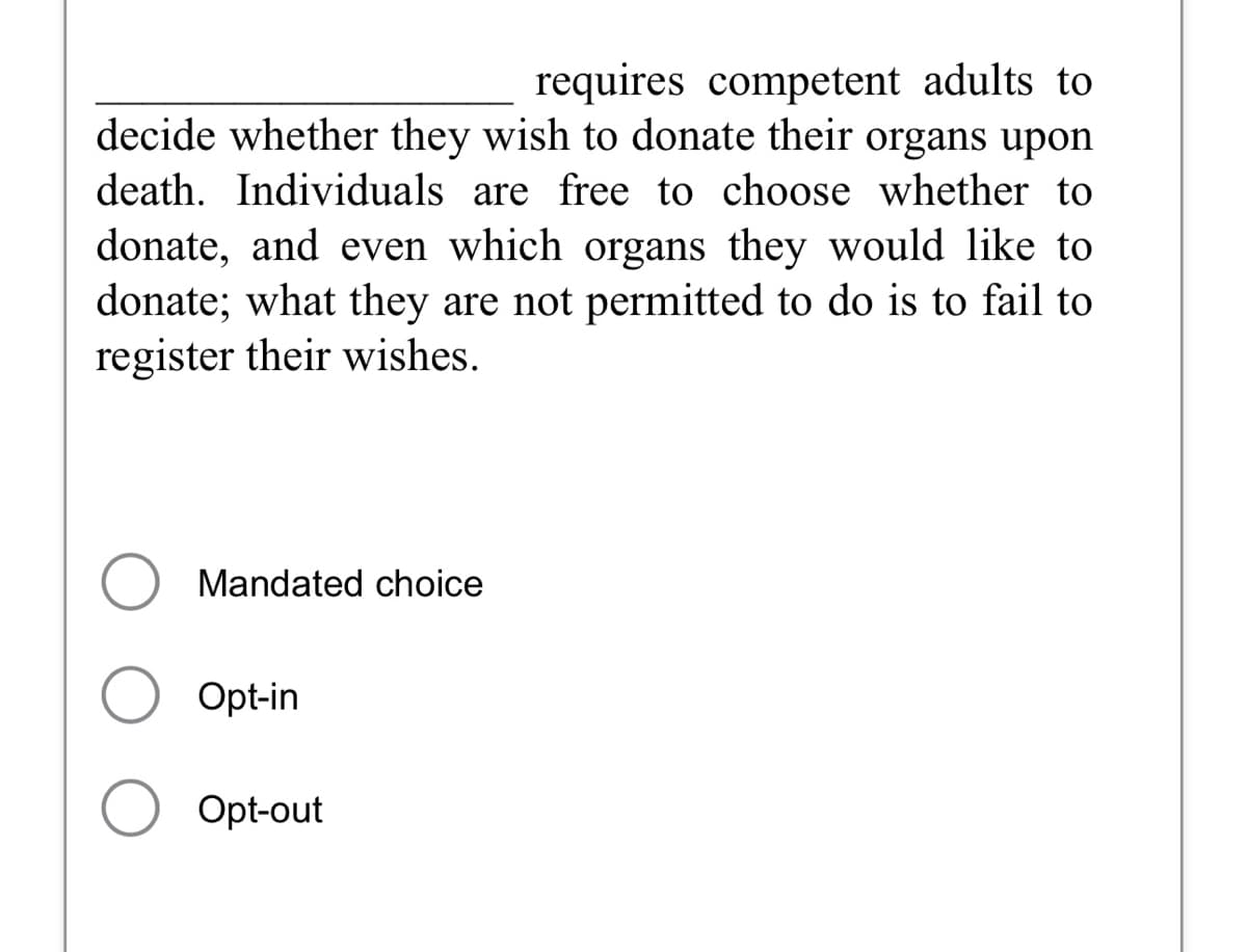 requires competent adults to
decide whether they wish to donate their organs upon
death. Individuals are free to choose whether to
donate, and even which organs they would like to
donate; what they are not permitted to do is to fail to
register their wishes.
O Mandated choice
Opt-in
O opt-out