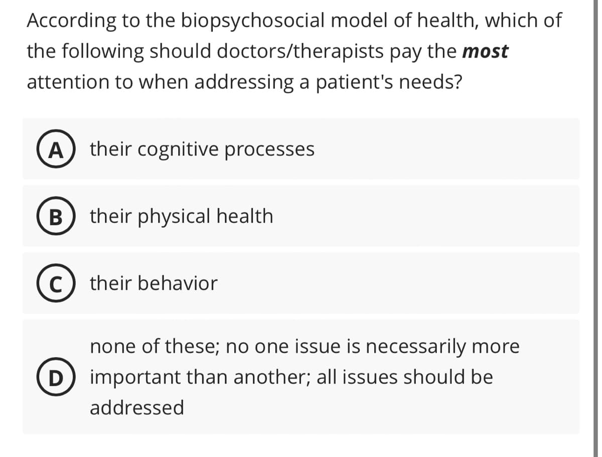 According to the biopsychosocial model of health, which of
the following should doctors/therapists pay the most
attention to when addressing a patient's needs?
A) their cognitive processes
B their physical health
C
D
their behavior
none of these; no one issue is necessarily more
important than another; all issues should be
addressed
