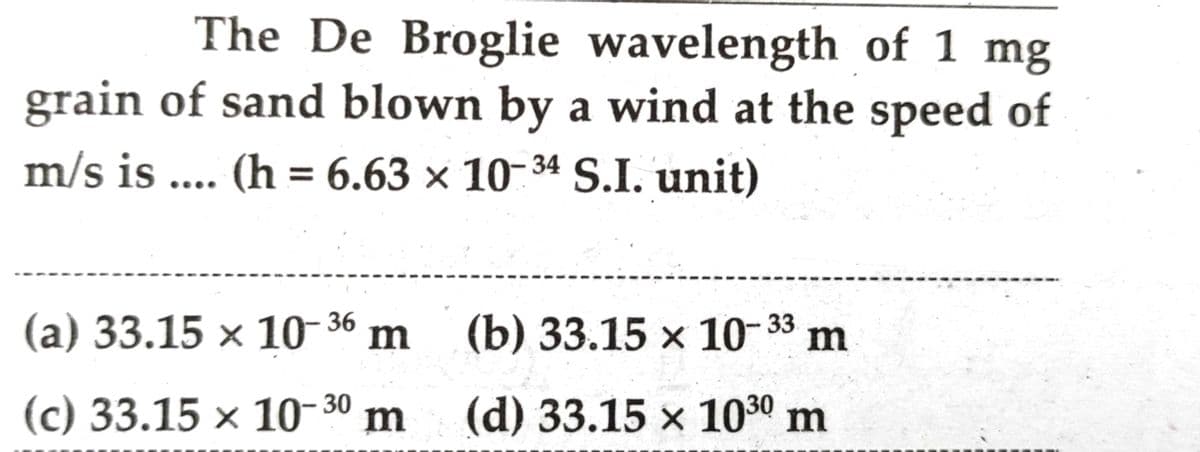 The De Broglie wavelength of 1 mg
grain of sand blown by a wind at the speed of
m/s is .... (h = 6.63 × 10-34 S.I. unit)
(а) 33.15 х 10 36 m (b) 33.15 х 10-33
(c) 33.15 × 10-30 m
(d) 33.15 x 1030 m
