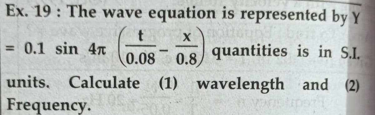 Ex. 19 : The wave equation is represented by Y
= 0.1 sin 4n
quantities is in S.I.
%3D
0.08
0.8
units, Calculate
(1) wavelength and (2)
Frequency.
