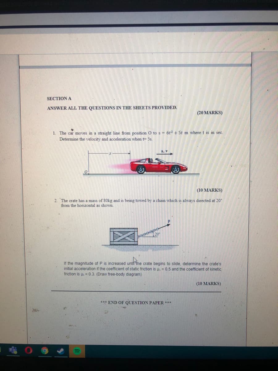 SECTION A
ANSWER ALL THE QUESTIONS IN THE SHEETS PROVIDED.
(20 MARKS)
1. The car moves in a straight line from position O to s 6t2 + 5t m where t is in sec.
Determine the velocity and acceleration when t= Ss.
a, v
(10 MARKS)
2. The crate has a mass of 80kg and is being towed by a chain which is always directed at 20°
from the horizontal as shown.
20
If the magnitude of P is increased untirthe crate begins to slide, determine the crate's
initial acceleration if the coefficient of static friction is u. = 0.5 and the coefficient of kinetic
friction is u, = 0.3. (Draw free-body diagram)
(10 MARKS)
*** END OF QUESTION PAPER ***
